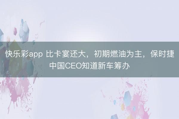 快乐彩app 比卡宴还大，初期燃油为主，保时捷中国CEO知道新车筹办