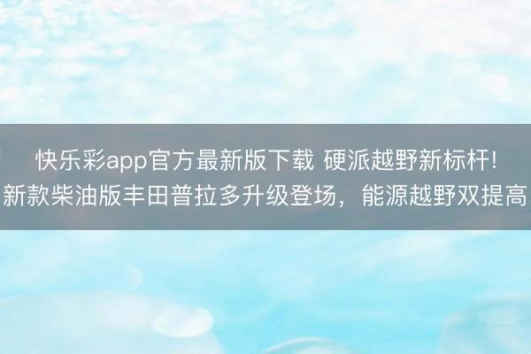 快乐彩app官方最新版下载 硬派越野新标杆!新款柴油版丰田普拉多升级登场，能源越野双提高