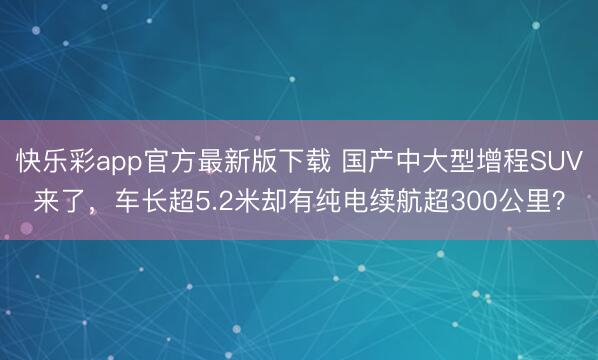 快乐彩app官方最新版下载 国产中大型增程SUV来了，车长超5.2米却有纯电续航超300公里？