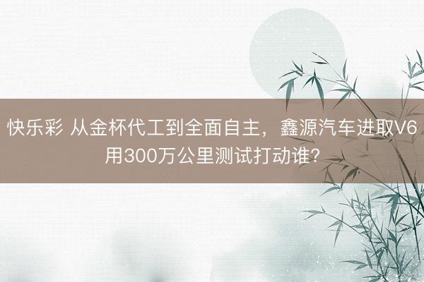 快乐彩 从金杯代工到全面自主，鑫源汽车进取V6用300万公里测试打动谁?