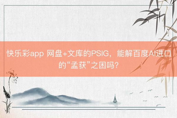 快乐彩app 网盘+文库的PSIG,能解百度AI进口的“孟获”之困吗?