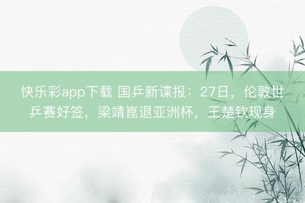 快乐彩app下载 国乒新谍报：27日，伦敦世乒赛好签，梁靖崑退亚洲杯，王楚钦现身