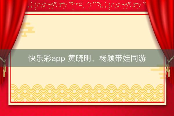 快乐彩app 黄晓明、杨颖带娃同游