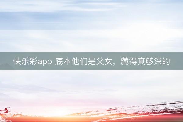 快乐彩app 底本他们是父女,藏得真够深的