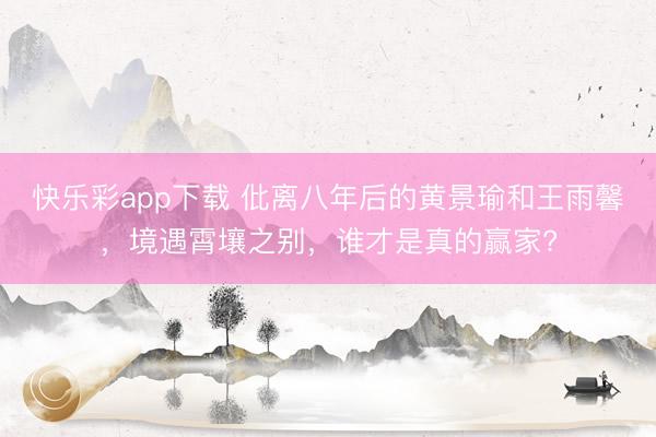 快乐彩app下载 仳离八年后的黄景瑜和王雨馨，境遇霄壤之别，谁才是真的赢家?
