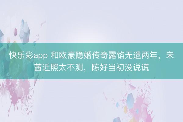 快乐彩app 和欧豪隐婚传奇露馅无遗两年，宋茜近照太不测，陈好当初没说谎
