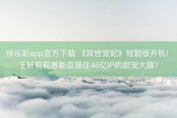 快乐彩app官方下载 《双世宠妃》短剧版开机! 王轩莉莉崽能否接住46亿IP的甜宠大旗?
