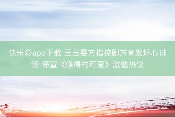 快乐彩app下载 王玉雯方指控剧方宣发坏心诽谤 停宣《倏得的可爱》激勉热议