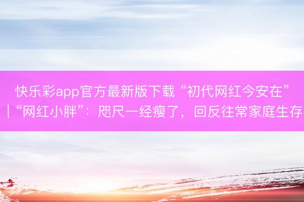 快乐彩app官方最新版下载 “初代网红今安在”｜“网红小胖”：咫尺一经瘦了，回反往常家庭生存