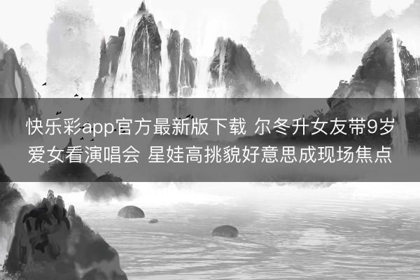 快乐彩app官方最新版下载 尔冬升女友带9岁爱女看演唱会 星娃高挑貌好意思成现场焦点