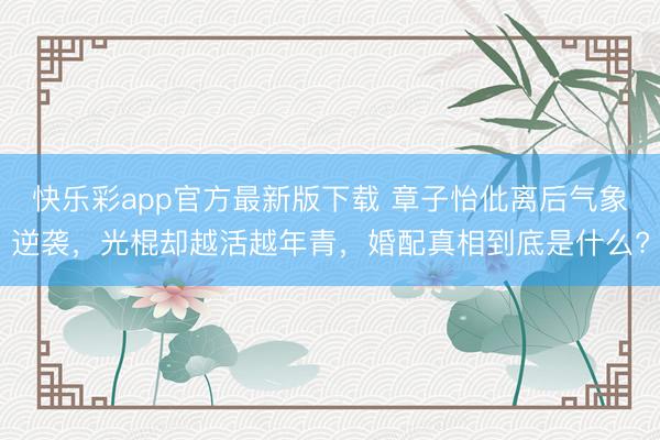 快乐彩app官方最新版下载 章子怡仳离后气象逆袭，光棍却越活越年青，婚配真相到底是什么?