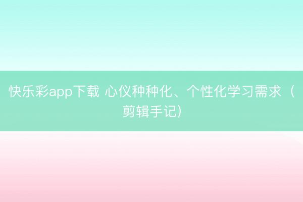 快乐彩app下载 心仪种种化、个性化学习需求(剪辑手记)