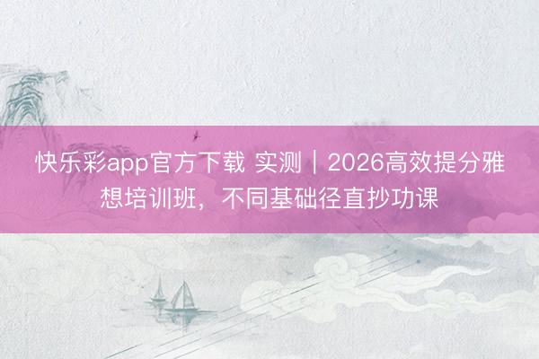 快乐彩app官方下载 实测｜2026高效提分雅想培训班，不同基础径直抄功课