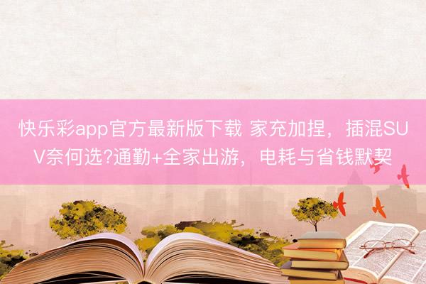 快乐彩app官方最新版下载 家充加捏，插混SUV奈何选?通勤+全家出游，电耗与省钱默契