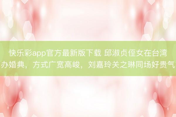 快乐彩app官方最新版下载 邱淑贞侄女在台湾办婚典，方式广宽高峻，刘嘉玲关之琳同场好贵气