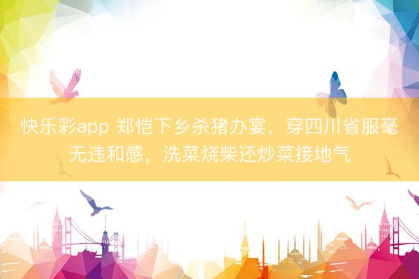 快乐彩app 郑恺下乡杀猪办宴，穿四川省服毫无违和感，洗菜烧柴还炒菜接地气
