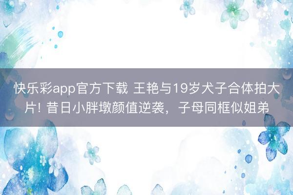 快乐彩app官方下载 王艳与19岁犬子合体拍大片! 昔日小胖墩颜值逆袭,子母同框似姐弟