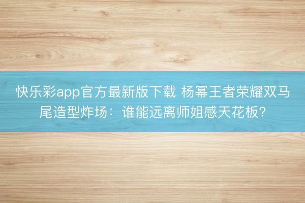 快乐彩app官方最新版下载 杨幂王者荣耀双马尾造型炸场：谁能远离师姐感天花板?