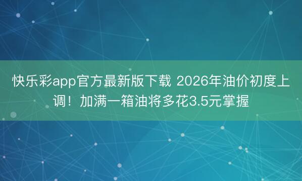 快乐彩app官方最新版下载 2026年油价初度上调！加满一箱油将多花3.5元掌握