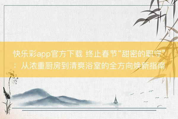 快乐彩app官方下载 终止春节“甜密的职守”:从浓重厨房到清爽浴室的全方向焕新指南