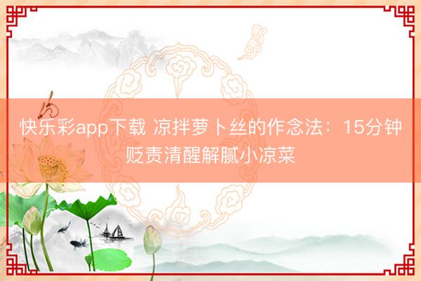 快乐彩app下载 凉拌萝卜丝的作念法:15分钟贬责清醒解腻小凉菜