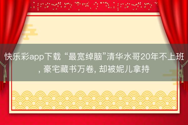 快乐彩app下载 “最宽绰脑”清华水哥20年不上班， 豪宅藏书万卷， 却被妮儿拿持
