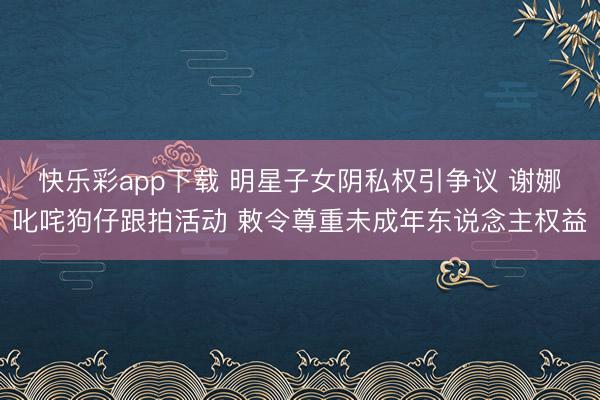 快乐彩app下载 明星子女阴私权引争议 谢娜叱咤狗仔跟拍活动 敕令尊重未成年东说念主权益