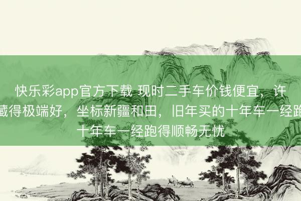 快乐彩app官方下载 现时二手车价钱便宜,许多私家车珍藏得极端好,坐标新疆和田,旧年买的十年车一经跑得顺畅无忧