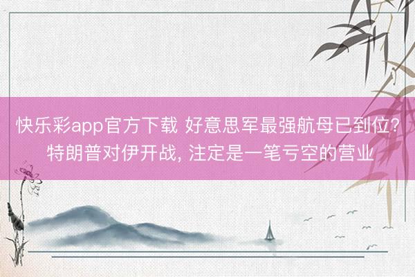 快乐彩app官方下载 好意思军最强航母已到位? 特朗普对伊开战, 注定是一笔亏空的营业