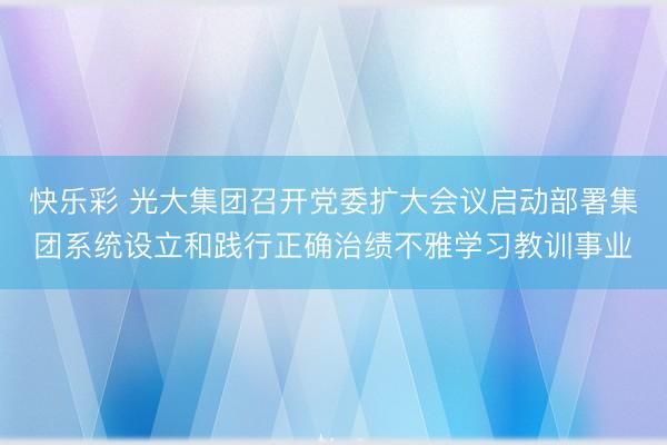 快乐彩 光大集团召开党委扩大会议启动部署集团系统设立和践行正确治绩不雅学习教训事业