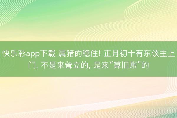 快乐彩app下载 属猪的稳住! 正月初十有东谈主上门， 不是来耸立的， 是来“算旧账”的