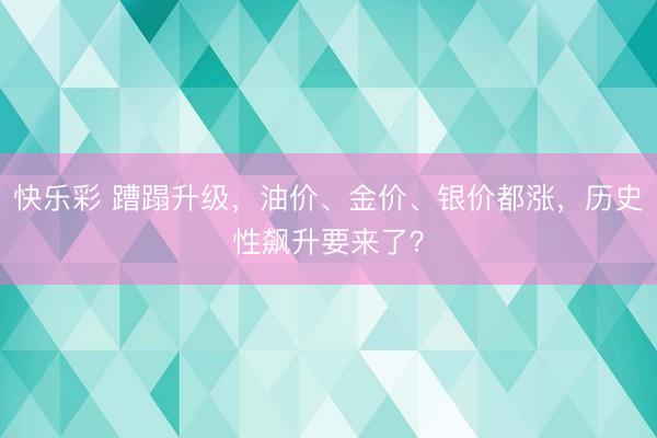 快乐彩 蹧蹋升级,油价、金价、银价都涨,历史性飙升要来了?