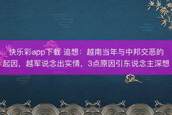 快乐彩app下载 追想：越南当年与中邦交恶的起因，越军说念出实情，3点原因引东说念主深想