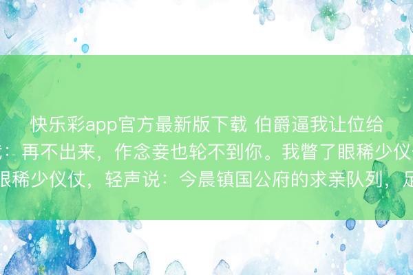 快乐彩app官方最新版下载 伯爵逼我让位给义妹，次日在角门接我：再不出来，作念妾也轮不到你。我瞥了眼稀少仪仗，轻声说：今晨镇国公府的求亲队列，足足排过了三条街