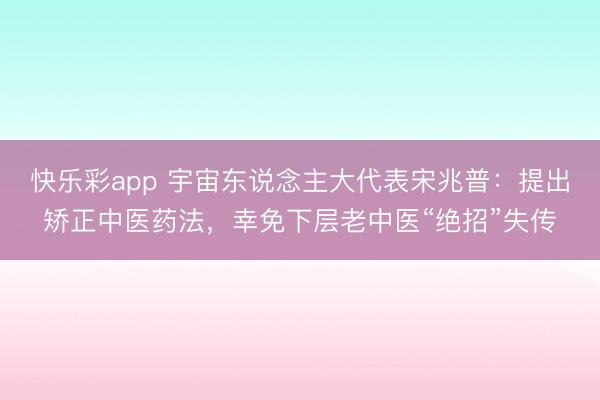 快乐彩app 宇宙东说念主大代表宋兆普：提出矫正中医药法，幸免下层老中医“绝招”失传
