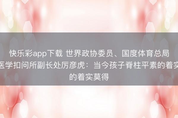 快乐彩app下载 世界政协委员、国度体育总局畅通医学扣问所副长处厉彦虎：当今孩子脊柱平素的着实莫得