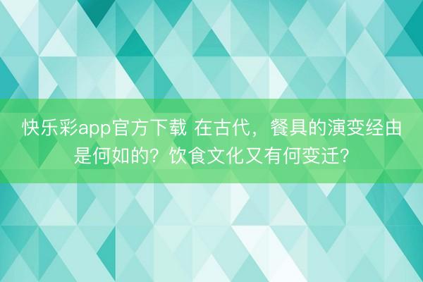 快乐彩app官方下载 在古代，餐具的演变经由是何如的？饮食文化又有何变迁？