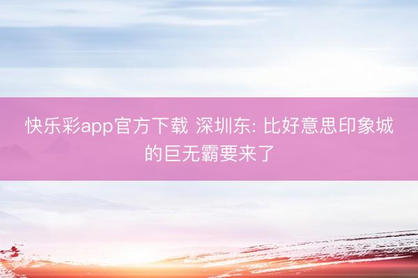 快乐彩app官方下载 深圳东: 比好意思印象城的巨无霸要来了